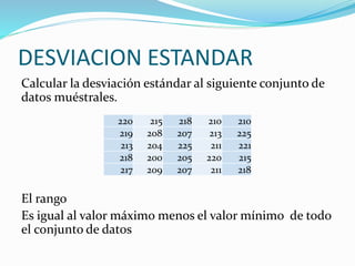DESVIACION ESTANDAR
Calcular la desviación estándar al siguiente conjunto de
datos muéstrales.
El rango
Es igual al valor máximo menos el valor mínimo de todo
el conjunto de datos
220 215 218 210 210
219 208 207 213 225
213 204 225 211 221
218 200 205 220 215
217 209 207 211 218
 