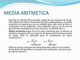 MEDIA ARITMETICA
Equivale al cálculo del promedio simple de un conjunto de datos.
Para diferenciar datos muéstrales de datos poblacionales, la media
aritmética se representa con un símbolo para cada uno de ellos: si
trabajamos con la población, este indicador será μ; en el caso de
que estemos trabajando con una muestra, el símbolo será 𝑥.
Media aritmética (μ o X): Es el valor resultante que se obtiene al
dividir la sumatoria de un conjunto de datos sobre el número total
de datos. Solo es aplicable para el tratamiento de datos
cuantitativos.
𝜇 = 𝑖=1
𝑁
𝑋 𝑖
𝑁
𝑥 = 𝑖=1
𝑛
𝑥 𝑖
𝑛
Población Muestra
Observe que la variación de ambas fórmulas radica en el tamaño
de los datos (N identifica el tamaño de la población, mientras que
n el de la muestra).
 