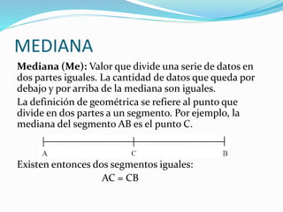 MEDIANA
Mediana (Me): Valor que divide una serie de datos en
dos partes iguales. La cantidad de datos que queda por
debajo y por arriba de la mediana son iguales.
La definición de geométrica se refiere al punto que
divide en dos partes a un segmento. Por ejemplo, la
mediana del segmento AB es el punto C.
Existen entonces dos segmentos iguales:
AC = CB
 