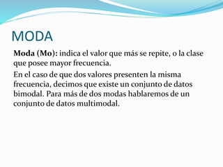 MODA
Moda (Mo): indica el valor que más se repite, o la clase
que posee mayor frecuencia.
En el caso de que dos valores presenten la misma
frecuencia, decimos que existe un conjunto de datos
bimodal. Para más de dos modas hablaremos de un
conjunto de datos multimodal.
 