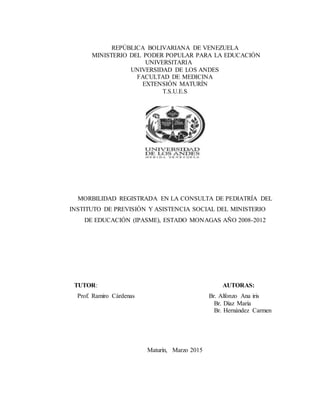 REPÚBLICA BOLIVARIANA DE VENEZUELA
MINISTERIO DEL PODER POPULAR PARA LA EDUCACIÓN
UNIVERSITARIA
UNIVERSIDAD DE LOS ANDES
FACULTAD DE MEDICINA
EXTENSIÓN MATURÍN
T.S.U.E.S
MORBILIDAD REGISTRADA EN LA CONSULTA DE PEDIATRÍA DEL
INSTITUTO DE PREVISIÓN Y ASISTENCIA SOCIAL DEL MINISTERIO
DE EDUCACIÓN (IPASME), ESTADO MONAGAS AÑO 2008-2012
TUTOR: AUTORAS:
Prof. Ramiro Cárdenas Br. Alfonzo Ana iris
Br. Díaz María
Br. Hernández Carmen
Maturín, Marzo 2015
 