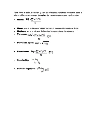 Para llevar a cabo el estudio y ver las relaciones y gráficas necesarias para el
mismo, utilizaremos algunas fórmulas, las cuales se presentan a continuación:
 Media:
 Moda: Mo= es el valor con mayor frecuencia en una distribución de datos.
 Mediana: M= es el número de la mitad en un conjunto de números.
 Varianza:
 Desviación típica:
 Covarianza:
 Correlación:
 Recta de regresión:
 