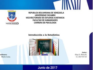 Junio de 2017
REPUBLICA BOLIVARIANA DE VENEZUELA
UNIVERSIDAD YACAMBÚ
VICE-RECTORADO DE ESTUDIOS A DISTANCIA
FACULTAD DE HUMANIDADES
CARRERA DE PSICOLOGIA
Autor:
Eloy E. Pérez R.
C.I 20.710.721
Introducción a la Estadística
Profesora:
María Luisa.
 