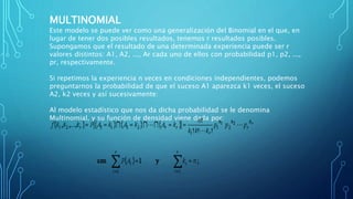 MULTINOMIAL
Este modelo se puede ver como una generalización del Binomial en el que, en
lugar de tener dos posibles resultados, tenemos r resultados posibles.
Supongamos que el resultado de una determinada experiencia puede ser r
valores distintos: A1, A2, ..., Ar cada uno de ellos con probabilidad p1, p2, ...,
pr, respectivamente.
Si repetimos la experiencia n veces en condiciones independientes, podemos
preguntarnos la probabilidad de que el suceso A1 aparezca k1 veces, el suceso
A2, k2 veces y así sucesivamente:
Al modelo estadístico que nos da dicha probabilidad se le denomina
Multinomial, y su función de densidad viene dada por:
 