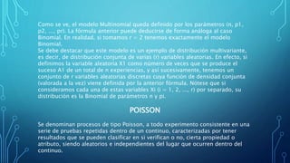 Como se ve, el modelo Multinomial queda definido por los parámetros (n, p1,
p2, ..., pr). La fórmula anterior puede deducirse de forma análoga al caso
Binomial. En realidad, si tomamos r = 2 tenemos exactamente el modelo
Binomial.
Se debe destacar que este modelo es un ejemplo de distribución multivariante,
es decir, de distribución conjunta de varias (r) variables aleatorias. En efecto, si
definimos la variable aleatoria X1 como número de veces que se produce el
suceso A1 de un total de n experiencias, y así sucesivamente, tenemos un
conjunto de r variables aleatorias discretas cuya función de densidad conjunta
(valorada a la vez) viene definida por la anterior fórmula. Nótese que si
consideramos cada una de estas variables Xi (i = 1, 2, ..., r) por separado, su
distribución es la Binomial de parámetros n y pi.
POISSON
Se denominan procesos de tipo Poisson, a todo experimento consistente en una
serie de pruebas repetidas dentro de un continuo, caracterizadas por tener
resultados que se pueden clasificar en si verifican o no, cierta propiedad o
atributo, siendo aleatorios e independientes del lugar que ocurren dentro del
continuo.
 