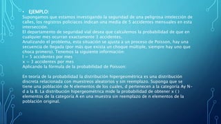 • EJEMPLO:
Supongamos que estamos investigando la seguridad de una peligrosa intelección de
calles, los registros policíacos indican una media de 5 accidentes mensuales en esta
intersección.
El departamento de seguridad vial desea que calculemos la probabilidad de que en
cualquier mes ocurran exactamente 3 accidentes.
Analizando el problema, esta situación se ajusta a un proceso de Poisson, hay una
secuencia de llegada (por más que exista un choque múltiple, siempre hay uno que
choca primero). Tenemos la siguiente información:
l = 5 accidentes por mes
x = 3 accidentes por mes
Aplicando la fórmula de la probabilidad de Poisson:
En teoría de la probabilidad la distribución hipergeométrica es una distribución
discreta relacionada con muestreos aleatorios y sin reemplazo. Suponga que se
tiene una población de N elementos de los cuales, d pertenecen a la categoría Ay N-
d a la B. La distribución hipergeométrica mide la probabilidad de obtener x ( )
elementos de la categoría A en una muestra sin reemplazo de n elementos de la
población original.
 