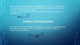 Que, como vemos, depende de dos parámetros: α > 0 y β > 0, donde α es
un parámetro de escala y β es un parámetro de forma (lo que proporciona
una gran flexibilidad a este modelo).
La función de distribución se obtiene por la integración de la función de
densidad y vale:
NORMAL ESTANDARIZADA
La distribución normal estándar, o tipificada o reducida, es aquella que tiene
por media el valor cero, μ = 0, y por desviación típica la unidad, σ =1.
Su función de densidad es:
 