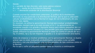 Donde:
x = variable de tipo discreto; solo toma valores enteros
m = np = media de la distribución Binomial
s = = desviación estándar de la distribución Binomial
Cuando ocurren las condiciones anteriores, la gráfica de la distribución
Binomial, es muy parecida a la distribución Normal, por lo que es adecuado
calcular probabilidades con la Normal en lugar de con la Binomial y de una
forma más rápida.
En resumen, se utiliza la aproximación Normal para evaluar probabilidades
Binomiales siempre que p no esté cercano a 0 o 1. La aproximación es
excelente cuando n es grande y bastante buena para valores pequeños de n si
p está razonablemente cercana a ½. Una posible guía para determinar cuando
puede utilizarse la aproximación Normal es tener en cuenta el cálculo de np y
nq. Sí ambos, np y nq son mayores o iguales a 5, la aproximación será buena.
Antes de empezar a resolver problemas con la aproximación Normal, es bueno
aclarar que se están evaluando probabilidades asociadas a una variable
discreta x, con una distribución que evalúa variables de tipo continuo como es
la Normal,
Por lo que z sufre un pequeño cambio como se muestra a continuación
 