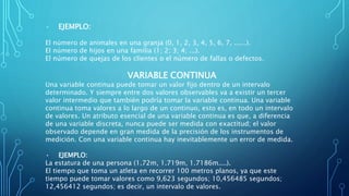 • EJEMPLO:
El número de animales en una granja (0, 1, 2, 3, 4, 5, 6, 7, ......).
El número de hijos en una familia (1; 2; 3; 4; ...).
El número de quejas de los clientes o el número de fallas o defectos.
VARIABLE CONTINUA
Una variable continua puede tomar un valor fijo dentro de un intervalo
determinado. Y siempre entre dos valores observables va a existir un tercer
valor intermedio que también podría tomar la variable continua. Una variable
continua toma valores a lo largo de un continuo, esto es, en todo un intervalo
de valores. Un atributo esencial de una variable continua es que, a diferencia
de una variable discreta, nunca puede ser medida con exactitud; el valor
observado depende en gran medida de la precisión de los instrumentos de
medición. Con una variable continua hay inevitablemente un error de medida.
• EJEMPLO:
La estatura de una persona (1.72m, 1.719m, 1.7186m....).
El tiempo que toma un atleta en recorrer 100 metros planos, ya que este
tiempo puede tomar valores como 9,623 segundos; 10,456485 segundos;
12,456412 segundos; es decir, un intervalo de valores.
 