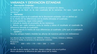 VARIANZA Y DESVIACION ESTANDAR
 Desviación Estándar:
La desviación estándar (σ) mide cuánto se separan los datos.
La fórmula es fácil: es la raíz cuadrada de la varianza. Así que, "¿qué es la
varianza?"
 Varianza:
La varianza (que es el cuadrado de la desviación estándar: σ2) se define así:
Es la media de las diferencias con la media elevadas al cuadrado.
En otras palabras, sigue estos pasos:
1. Calcula la media (el promedio de los números)
2. Ahora, por cada número resta la media y eleva el resultado al cuadrado (la
diferencia elevada al cuadrado).
3. Ahora calcula la media de esas diferencias al cuadrado. (¿Por qué al cuadrado?)
• EJEMPLO:
Tú y tus amigos habéis medido las alturas de nuestros perros (en milímetros)
Las alturas (de los hombros) son: 600mm, 470mm, 170mm, 430mm y 300mm.
Calcula la media, la varianza y la desviación estándar.
Respuesta:
Media = 600 + 470 + 170 + 430 + 300 = 1970 = 394
5 5
Así que la altura media es 394 mm. Vamos a dibujar esto en el gráfico:
Ahora calculamos la diferencia de cada altura con la media:
 