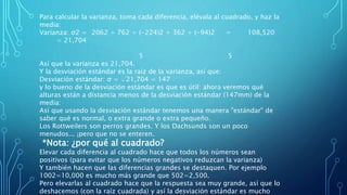 Para calcular la varianza, toma cada diferencia, elévala al cuadrado, y haz la
media:
Varianza: σ2 = 2062 + 762 + (-224)2 + 362 + (-94)2 = 108,520
= 21,704
5 5
Así que la varianza es 21,704.
Y la desviación estándar es la raíz de la varianza, así que:
Desviación estándar: σ = √21,704 = 147
y lo bueno de la desviación estándar es que es útil: ahora veremos qué
alturas están a distancia menos de la desviación estándar (147mm) de la
media:
Así que usando la desviación estándar tenemos una manera "estándar" de
saber qué es normal, o extra grande o extra pequeño.
Los Rottweilers son perros grandes. Y los Dachsunds son un poco
menudos... ¡pero que no se enteren.
*Nota: ¿por qué al cuadrado?
Elevar cada diferencia al cuadrado hace que todos los números sean
positivos (para evitar que los números negativos reduzcan la varianza)
Y también hacen que las diferencias grandes se destaquen. Por ejemplo
1002=10,000 es mucho más grande que 502=2,500.
Pero elevarlas al cuadrado hace que la respuesta sea muy grande, así que lo
deshacemos (con la raíz cuadrada) y así la desviación estándar es mucho
 