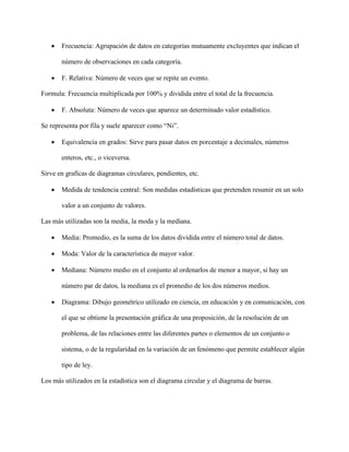 • Frecuencia: Agrupación de datos en categorías mutuamente excluyentes que indican el
número de observaciones en cada categoría.
• F. Relativa: Número de veces que se repite un evento.
Formula: Frecuencia multiplicada por 100% y dividida entre el total de la frecuencia.
• F. Absoluta: Número de veces que aparece un determinado valor estadístico.
Se representa por fila y suele aparecer como “Ni”.
• Equivalencia en grados: Sirve para pasar datos en porcentaje a decimales, números
enteros, etc., o viceversa.
Sirve en graficas de diagramas circulares, pendientes, etc.
• Medida de tendencia central: Son medidas estadísticas que pretenden resumir en un solo
valor a un conjunto de valores.
Las más utilizadas son la media, la moda y la mediana.
• Media: Promedio, es la suma de los datos dividida entre el número total de datos.
• Moda: Valor de la característica de mayor valor.
• Mediana: Número medio en el conjunto al ordenarlos de menor a mayor, si hay un
número par de datos, la mediana es el promedio de los dos números medios.
• Diagrama: Dibujo geométrico utilizado en ciencia, en educación y en comunicación, con
el que se obtiene la presentación gráfica de una proposición, de la resolución de un
problema, de las relaciones entre las diferentes partes o elementos de un conjunto o
sistema, o de la regularidad en la variación de un fenómeno que permite establecer algún
tipo de ley.
Los más utilizados en la estadística son el diagrama circular y el diagrama de barras.
 