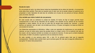 Escala de razón
En una escala de razón, los datos tienen todas las propiedades de los datos de intervalo, y la proporción
entre ellos tiene sentido. Para esto se requiere que el valor cero de la escala indique la ausencia de la
propiedad a medir. Ejemplos de este tipo de variables son el peso de una persona al tiempo utilizado
para una tarea. Ejemplo:
Una variable que mide el salario de una persona.
En esta escala sólo es arbitraria la unidad de medida. El hecho de fijar el origen permite hacer
comparaciones no sólo de los intervalos de los objetos, sino también de los valores de los números
asignados a estos objetos. Es así que en este tipo de escala tiene sentido las ‘razones’, y puede
decirse, por ejemplo, que «el valor x es el doble que el de y». El peso, la longitud y la masa se miden en
una escala de razones.
Las distancias expresadas en kilómetros, millas o pies son ejemplos de mediciones en una escala de
razones, ya que en todos estos casos las escalas tienen un origen común. En la medición del valor de
las cosas o de los ingresos también se emplea una escala de razones. Ya sea que la unidad empleada
sea el peso, el dólar o la peseta, la ganancia cero es siempre la misma.
En esta variable, si una persona gana 100, y otra 10, la primera gana más que la segunda
(comparación). También tiene sentido decir que la primera gana 90 más que la segunda (diferencia), o
que gana 10 veces más (proporción).
 