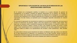 IMPORTANCIA Y APLICACION DE LAS ESCALAS DE MEDICION EN LAS
INVESTIGACIONES CIENTIFICAS
En el contexto de la investigación científica, la medición es un asunto relevante. En general, los
investigadores no se dedican a estudiar los aspectos relacionados con la medición, sin embargo, es
necesario precisar este concepto para poder alcanzar los objetivos de la investigación. Los académicos
reconocen que la aplicación de un enfoque inadecuado de la medición en su estudio puede generar datos
inapropiados. De esta manera, es importante que el investigador desarrolle instrumentos de medición
adecuados.
En el proceso de generación de conocimiento la medición es una actividad fundamental, que busca que el
proceso de observación de personas, objetos, entre otros aspectos de la realidad, tenga sentido. Para
lograr esto, es necesario medir y cuantificar los aspectos de interés científico. La medición se define como
la asignación de números a objetos o eventos, es decir, a las unidades de análisis, de acuerdo a ciertas
reglas. A esta caracterización se ha incorporado la importancia de que dicha asignación corresponda a
diferentes niveles de calidad, en la representación del concepto a medir (Abrahamson, 1983; DeVellis,
1991).
Se podría afirmar entonces que la importancia de realizar una Medición sobre algo radica en la obtención
de un Dato Desconocido en referencia a su comparación con un Dato Conocido, siendo el primero la
característica inherente al objeto que será medido con el Instrumental de Medición adecuado, mientras que
lo segundo es la Unidad de Medición que hemos empleado para realizar la comparación.
 
