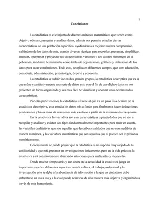 9
Conclusiones
La estadística es el conjunto de diversos métodos matemáticos que tienen como
objetivo obtener, presentar y analizar datos, además nos permite estudiar ciertas
características de una población específica, ayudándonos a mejorar nuestra comprensión,
valiéndose de los datos de esta, usando diversas técnicas para recopilar, presentar, simplificar,
analizar, interpretar y proyectar las características variables o los valores numéricos de la
población, mediante herramientas como tablas de organización, gráficos y utilización de los
datos para sacar conclusiones. Todo esto, se aplica en diferentes campos, que son: educación,
contaduría, administración, gerontología, deporte y economía.
La estadística se subdivide en dos grandes grupos, la estadística descriptiva que es la
que reúne cuantitativamente una serie de datos, esto con el fin de que dichos datos se nos
presenten de forma organizada y sea más fácil de visualizar y abordar unas determinadas
características.
Por otra parte tenemos la estadística inferencial que va un paso más delante de la
estadística descriptiva, esta estudia los datos más a fondo para finalmente hacer deducciones,
predicciones y hasta toma de decisiones más efectivas a partir de la información recopilada.
En la estadística las variables son esas características o propiedades que se van a
recopilar y analizar y existen dos tipos fundamentalmente importantes para tener en cuenta,
las variables cualitativas que son aquellas que describen cualidades que no son medibles de
manera numérica, y las variables cuantitativas que son aquellas que si pueden ser expresadas
numéricamente.
Generalmente se puede pensar que la estadística es un aspecto muy alejado de la
cotidianidad y que está presente en investigaciones únicamente, pero en la vida práctica la
estadística está constantemente abarcando situaciones para analizarlas y mejorarlas.
Desde mucho tiempo atrás y aun ahora en la actualidad la estadística juega un
importante papel en diferentes aspectos como la cultura, el trabajo profesional y la
investigación esto se debe a la abundancia de información a la que un ciudadano debe
enfrentarse en día a día y a la cual puede acercarse de una manera más objetiva y organizada a
través de esta herramienta.
 