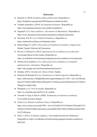 12
Referencias
● Quíntela A. (2019). Estadística Básica Edulcorada. Disponible en:
https://bookdown.org/aquintela/EBE/hipotesis-estadisticas.html.
● Variable cuantitativa. (2019). Enciclopedia Económica. Disponible en:
https://enciclopediaeconomica.com/variable-cuantitativa/.
● Superprof. (s.f.). Dato estadístico - Diccionario de Matemáticas. Disponible en:
https://www.superprof.es/diccionario/matematicas/estadistica/dato.html.
● Weisstein, Eric W. (s.f.). Población Estadística. Disponible en:
https://mathworld.wolfram.com/Population.html.
● Martín-Pliego F.J. (2011). Diccionario de Estadística Económica y Empresarial.
Madrid. España: Editorial del Economista.
● Riveros L-Callisaya G. (2015). Importancias de la estadística en la educación.
Universidad Mayor de San Andrés. Disponible en:
https://es.slideshare.net/eliseotintaya/importancia-de-la-estadstica-en-la-educacion.
● Historia de la estadística. (s.f.). Aplicaciones de la estadística en contaduría,
administración e informática. Disponible en:
https://sites.google.com/site/historiadelaestadisticaacti/3.
● Glenday. (2013). Introducción. Hasta el límite. España.
● Rosbeilys M-Peinado M. (s.f.). Estadística en el ámbito deportivo. Disponible en:
http://ceidis.uds.edu.ve/blogRedDocente/raquelrodriguez/?p=110#:~:text=La%20contr
ibuci%C3%B3n%20de%20la%20Estad%C3%ADstica,una%20informaci%C3%B3n%
20objetiva%20de%20la.
● Wikipedia. (s.f.). Nivel de medida. Disponible en:
https://es.wikipedia.org/wiki/Nivel_de_medida.
● Alvarado V-Jorge A-Juan O. (2008). Fundamentos de inferencia estadística.
Universidad Javeriana. Bogotá.
● Cimat. (s.f.). Métodos estadísticos básicos. Disponible en:
https://www.cimat.mx/es/node/798#:~:text=Los%20m%C3%A9todos%20estad%C3%
ADsticos%20son%20procedimientos,causalidad%20en%20un%20determinado%20fe
n%C3%B3meno.
● Nelly Y. (2017). El método estadístico. Universidad Nacional de Chimborazo.
Disponible en: https://es.slideshare.net/nellymarleneyupanqui/metodos-estadisticos-
96872933.
 