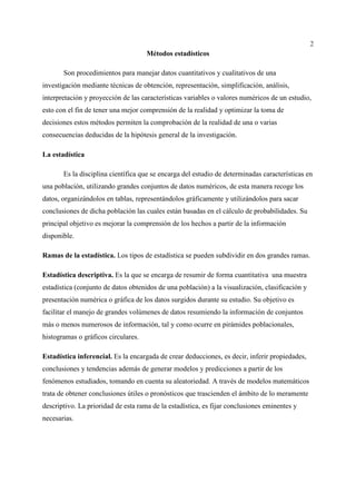 2
Métodos estadísticos
Son procedimientos para manejar datos cuantitativos y cualitativos de una
investigación mediante técnicas de obtención, representación, simplificación, análisis,
interpretación y proyección de las características variables o valores numéricos de un estudio,
esto con el fin de tener una mejor comprensión de la realidad y optimizar la toma de
decisiones estos métodos permiten la comprobación de la realidad de una o varias
consecuencias deducidas de la hipótesis general de la investigación.
La estadística
Es la disciplina científica que se encarga del estudio de determinadas características en
una población, utilizando grandes conjuntos de datos numéricos, de esta manera recoge los
datos, organizándolos en tablas, representándolos gráficamente y utilizándolos para sacar
conclusiones de dicha población las cuales están basadas en el cálculo de probabilidades. Su
principal objetivo es mejorar la comprensión de los hechos a partir de la información
disponible.
Ramas de la estadística. Los tipos de estadística se pueden subdividir en dos grandes ramas.
Estadística descriptiva. Es la que se encarga de resumir de forma cuantitativa una muestra
estadística (conjunto de datos obtenidos de una población) a la visualización, clasificación y
presentación numérica o gráfica de los datos surgidos durante su estudio. Su objetivo es
facilitar el manejo de grandes volúmenes de datos resumiendo la información de conjuntos
más o menos numerosos de información, tal y como ocurre en pirámides poblacionales,
histogramas o gráficos circulares.
Estadística inferencial. Es la encargada de crear deducciones, es decir, inferir propiedades,
conclusiones y tendencias además de generar modelos y predicciones a partir de los
fenómenos estudiados, tomando en cuenta su aleatoriedad. A través de modelos matemáticos
trata de obtener conclusiones útiles o pronósticos que trascienden el ámbito de lo meramente
descriptivo. La prioridad de esta rama de la estadística, es fijar conclusiones eminentes y
necesarias.
 