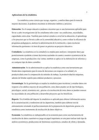 3
Aplicaciones de la estadística.
La estadística como ciencia que recoge, organiza y analiza datos para la toma de
mejores decisiones, la podemos encontrar en diferentes ámbitos y procesos.
Educación. En el campo educativo podemos encontrar que es una herramienta aplicable para
llevar a cabo investigaciones de los estudiantes tales como sus condiciones, necesidades,
capacidades entre otras. También para realizar estudios a nivel de la educación, el aprendizaje
y los procesos que se llevan a cabo en la comunidad educativa, como evaluar la eficiencia de
programas pedagógicos, analizar la administración de la institución, o para recolectar
información pertinente a la hora de poner en práctica un proyecto educativo.
Contaduría. La estadística en la contaduría se emplea para analizar e interpretar datos que
posteriormente ayudarán a tomar decisiones acertadas en cuanto a asuntos económicos de las
empresas, como la producción o las ventas; también se aplica en la elaboración de informes y
en cualquier tipo de datos contables.
Administración. En la administración se aplica la estadística como una herramienta que
brinda datos importantes para la toma de decisiones con respecto a la calidad y la
productividad como la comparación de métodos de trabajo, la productividad de máquinas,
además de brindar soporte para elaborar productos y procesos.
Gerontología. En la gerontología se emplea la estadística para recolectar y estudiar datos con
respecto a los adultos mayores de una población, estos datos pueden ser de tipo biológico,
psicológico, social, económico etc., gracias a la recolección de estos datos se pueden conocer
las necesidades de esta población y desarrollar proyectos que les beneficien.
Deporte. En el ámbito del deporte la estadística es aplicada para obtener información acerca
de la caracterización y rendimiento de los deportistas, también para elaborar test de
entrenamiento orientado al perfeccionamiento de la preparación de deportistas gracias a la
estadística como instrumento de recolección de datos objetivos.
Economía. La estadística es indispensable en la economía pues como una herramienta de
recolección de datos cuantitativos juega un papel importante en esta para realizar todo tipo de
análisis económicos, predicciones de fenómenos económicos, estudios de oferta y demanda,
 