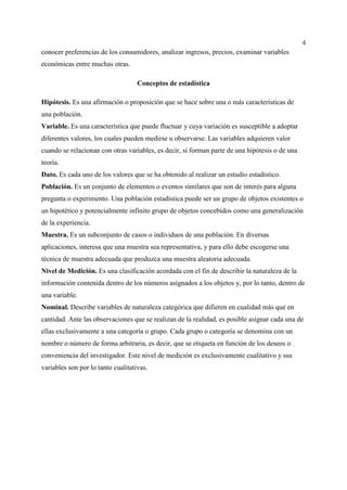 4
conocer preferencias de los consumidores, analizar ingresos, precios, examinar variables
económicas entre muchas otras.
Conceptos de estadística
Hipótesis. Es una afirmación o proposición que se hace sobre una o más características de
una población.
Variable. Es una característica que puede fluctuar y cuya variación es susceptible a adoptar
diferentes valores, los cuales pueden medirse u observarse. Las variables adquieren valor
cuando se relacionan con otras variables, es decir, si forman parte de una hipótesis o de una
teoría.
Dato. Es cada uno de los valores que se ha obtenido al realizar un estudio estadístico.
Población. Es un conjunto de elementos o eventos similares que son de interés para alguna
pregunta o experimento. Una población estadística puede ser un grupo de objetos existentes o
un hipotético y potencialmente infinito grupo de objetos concebidos como una generalización
de la experiencia.
Muestra. Es un subconjunto de casos o individuos de una población. En diversas
aplicaciones, interesa que una muestra sea representativa, y para ello debe escogerse una
técnica de muestra adecuada que produzca una muestra aleatoria adecuada.
Nivel de Medición. Es una clasificación acordada con el fin de describir la naturaleza de la
información contenida dentro de los números asignados a los objetos y, por lo tanto, dentro de
una variable.
Nominal. Describe variables de naturaleza categórica que difieren en cualidad más que en
cantidad. Ante las observaciones que se realizan de la realidad, es posible asignar cada una de
ellas exclusivamente a una categoría o grupo. Cada grupo o categoría se denomina con un
nombre o número de forma arbitraria, es decir, que se etiqueta en función de los deseos o
conveniencia del investigador. Este nivel de medición es exclusivamente cualitativo y sus
variables son por lo tanto cualitativas.
 