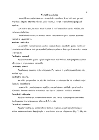 6
Variable estadística
La variable de estadística es una característica o cualidad de un individuo que está
propensa a adquirir diferentes valores. Estos valores, a su vez, se caracterizan por poder
medirse.
Ej. Color de pelo, las notas de un examen, el sexo o la estatura de una persona, son
variables estadísticas.
La variable estadística, de acuerdo con las características que la definen, puede ser
cualitativa o cuantitativa.
Variable cualitativa
Las variables cualitativas son aquellas características o cualidades que no pueden ser
calculadas con números, sino que son clasificadas con palabras. Este tipo de variable, a su vez
se divide en:
Cualitativa nominal.
Aquellas variables que no siguen ningún orden en específico. Por ejemplo los colores,
tales como el negro, naranja o amarillo.
Cualitativa ordinal.
Aquellas que siguen un orden o jerarquía. Por ejemplo el nivel socioeconómico alto,
medio o bajo.
Cualitativa binaria.
Variables que permiten tan solo dos resultados. por ejemplo, sí o no; hombre o mujer.
Variable cuantitativa
Las variables cuantitativas son aquellas características o cualidades que sí pueden
expresarse o medirse a través de números. Este tipo de variables a su vez se divide en:
Cuantitativa discreta.
Aquella variable que utiliza valores enteros y no finitos. Por ejemplo la cantidad de
familiares que tiene una persona, tal como 2, 3,4 o más.
Cuantitativa continúa.
Aquella variable que utiliza valores finitos y objetivos, y suele caracterizarse por
utilizar valores decimales. Por ejemplo, el peso de una persona, tal como 64.3 kg, 72.3 kg, etc.
 