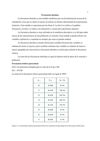 7
Frecuencia absoluta
La frecuencia absoluta es una medida estadística que nos da información acerca de la
cantidad de veces que se repite un suceso al realizar un número determinado de experimentos
aleatorios. Esta medida se representa por las letras fi. La letra f se refiere a la palabra
frecuencia y la letra i se refiere a la realización y i-ésima del experimento aleatorio.
La frecuencia absoluta es muy utilizada en la estadística descriptiva y es útil para saber
acerca de las características de una población y/o muestra. Esta medida se puede utilizar con
variables cualitativas o cuantitativas siempre que estas se puedan ordenar.
La frecuencia absoluta se puede utilizar para variables discretas (las variables se
ordenan de menor a mayor) y para variables continuas (las variables se ordenan de menor a
mayor agrupadas por intervalos).La frecuencia absoluta se utiliza para calcular la frecuencia
relativa.
La suma de las frecuencias absolutas es igual al número total de datos de la muestra o
población.
Frecuencia relativa porcentual
(fr%): Se determina multiplicando el valor de la fr por 100.
fr% = fr*100
La suma de la frecuencia relativa porcentual debe ser igual al 100%
Figura 3. La frecuencia relativa porcentual (hi%) es la expresión en porcentaje de la frecuencia relativa (hi).
 