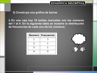 2) Construya una gráfica de barras
i) En una caja hay 10 bolitas marcadas con los números
del 1 al 4. En la siguiente tabla se muestra la distribución
de frecuencias de cada uno de los números:
 
