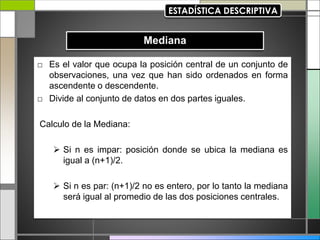 □ Es el valor que ocupa la posición central de un conjunto de
observaciones, una vez que han sido ordenados en forma
ascendente o descendente.
□ Divide al conjunto de datos en dos partes iguales.
Calculo de la Mediana:
 Si n es impar: posición donde se ubica la mediana es
igual a (n+1)/2.
 Si n es par: (n+1)/2 no es entero, por lo tanto la mediana
será igual al promedio de las dos posiciones centrales.
 