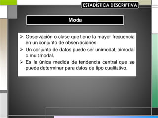  Observación o clase que tiene la mayor frecuencia
en un conjunto de observaciones.
 Un conjunto de datos puede ser unimodal, bimodal
o multimodal.
 Es la única medida de tendencia central que se
puede determinar para datos de tipo cualitativo.
 