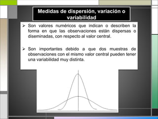  Son valores numéricos que indican o describen la
forma en que las observaciones están dispersas o
diseminadas, con respecto al valor central.
 Son importantes debido a que dos muestras de
observaciones con el mismo valor central pueden tener
una variabilidad muy distinta.
 