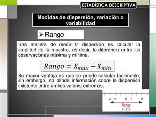 Rango
Una manera de medir la dispersión es calcular la
amplitud de la muestra, es decir, la diferencia entre las
observaciones máxima y mínima.
Su mayor ventaja es que se puede calcular facilmente,
sin embargo, no brinda información sobre la dispersión
existente entre ambos valores extremos.
𝑅𝑎𝑛𝑔𝑜 = 𝑋𝑚𝑎𝑥 − 𝑋𝑚𝑖𝑛
 