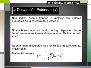 Nos indica cuanto tienden a alejarse los valores
puntuales de la muestra del promedio.
Si s = 0 solo ocurre cuando no hay dispersión: todas
las observaciones toman el mismo valor. De lo contrario
s > 0.
Cuanto más dispersión hay entre las observaciones,
mayor es s.
Matemáticamente:
 

 2
i )
x
x
(
1
n
1
s
 