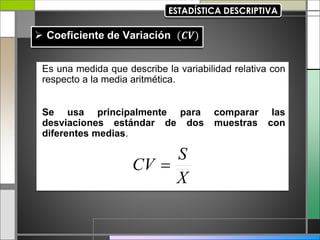 Es una medida que describe la variabilidad relativa con
respecto a la media aritmética.
Se usa principalmente para comparar las
desviaciones estándar de dos muestras con
diferentes medias.
X
S
CV 
 