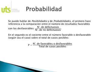 Se puede hablar de Posibilidades y de Probabilidades, el primero hace
referencia a la comparación entre el número de resultados favorables
con los desfavorables:
N°. de defectuosos
N°. de no defectuosos
.
En el segundo es el cociente entre el número favorable o desfavorable
(según sea el caso) sobre el total de casos posibles:
P =
N°. de favorables o desfavorables
Total de casos posibles
 