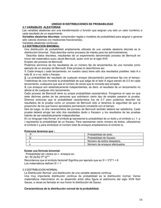 UNIDAD III DISTRIBUCIONES DE PROBABILIDAD
3.1 VARIABLES ALEATORIAS
Las variables aleatorias son una transformación o función que asignan uny sólo un valor numérico a
cada resultado de un experimento.
Variables aleatorias discretas: comprenden reglas o modelos de probabilidad para asignar o generar
sólo valores diversos (no mediciones fraccionarias).
Variables aleatorias continuas:
3.2 DISTRIBUCION BINOMIAL
  Una distribución de probabilidad ampliamente utilizada de una variable aleatoria discreta es la
  distribución binomial. Esta describe varios procesos de interés para los administradores.
    Describe datos discretos, resultantes de un experimento denominado proceso de Bernoulli en
  honor del matemático suizo Jacob Bernoulli, quien vivió en el siglo XVII.
  Empleo del proceso de Bernoulli.
  Podemos servirnos de los resultados de un número fijo de lanzamientos de una moneda como
  ejemplo de un proceso de Bernoulli. Este proceso lo describimos así:
  1. Cada ensayo ( cada lanzamiento, en nuestro caso) tiene sólo dos resultados posibles: lado A o
  lado B, sí o no, éxito o fracaso.
  2. La probabilidad del resultado de cualquier ensayo (lanzamiento) permanece fija con el tiempo.
  Tratándose de una moneda la probabilidad de que salga de el lado A sigue siendo de 0.5 en cada
  lanzamiento, cualquiera que sea el número de veces que la moneda sea arrojada.
  3. Los ensayos son estadísticamente independientes, es decir, el resultado de un lanzamiento no
  afecta al de cualquier otro lanzamiento.
  Cada proceso de Bernoulli tiene su propia probabilidad característica. Pongamos el caso en que
  siete décimas partes de las personas que solicitaron cierto tipo de empleo pasaron la prueba.
  Diremos entonces que la probabilidad característica fue de 0.7 pero podemos describir los
  resultados de la prueba como un proceso de Bernoulli sólo si tenemos la seguridad de que la
  proporción de los que fueron aprobados permaneció constante con el tiempo.
  Des de luego, la otra característica del proceso de Bernoulli también deberá ser satisfecha. Cada
  prueba deberá arrojar tan sólo dos resultados (éxito o fracaso= y los resultados de las pruebas
  habrán de ser estadísticamente independientes.
  En un lenguaje más formal, el símbolo p representa la probabilidad de un éxito y el símbolo q ( 1- p
  ) representa la probabilidad de un fracaso. Para representar cierto número de éxitos, utilizaremos
  el símbolo r y para simbolizar el número total de ensayos emplearemos el símbolo n.

 Entonces tenemos que :
     P                                                 Probabilidad de éxito.
    Q                                                  Probabilidad de fracaso.
    r                                                  Número de éxitos deseados.
    n                                                  Número de ensayos efectuados.

 Existe una fórmula binomial:
  Probabilidad de r éxitos en n ensayos es :
  N! / R! (N-R)! PR QN-R
 Recordemos que el símbolo factorial! Significa por ejemplo que es 3! = 3*2*1 = 6
 Los matemáticos definen 0! = 1.

3.3 DISTRIBUCION NORMAL
  La Distribución Normal: una distribución de una variable aleatoria continua.
  Una muy importante distribución continua de probabilidad es la distribución normal. Varios
  matemáticos intervinieron en su desarrollo entre ellos figura el astrónomo del siglo XVIII Karl
  Gauss, a veces es llamada en sus honor la distribución de Gauss.

 Características de la distribución normal de la probabilidad.



                                                                                                   16
 