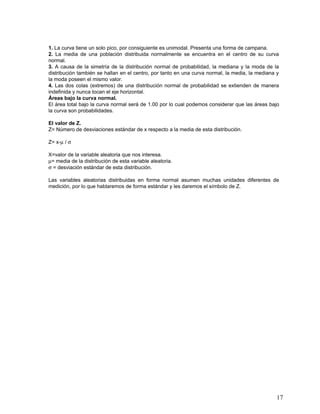 1. La curva tiene un solo pico, por consiguiente es unimodal. Presenta una forma de campana.
2. La media de una población distribuida normalmente se encuentra en el centro de su curva
normal.
3. A causa de la simetría de la distribución normal de probabilidad, la mediana y la moda de la
distribución también se hallan en el centro, por tanto en una curva normal, la media, la mediana y
la moda poseen el mismo valor.
4. Las dos colas (extremos) de una distribución normal de probabilidad se extienden de manera
indefinida y nunca tocan el eje horizontal.
Áreas bajo la curva normal.
El área total bajo la curva normal será de 1.00 por lo cual podemos considerar que las áreas bajo
la curva son probabilidades.

El valor de Z.
Z= Número de desviaciones estándar de x respecto a la media de esta distribución.

Z= x-µ / σ

X=valor de la variable aleatoria que nos interesa.
µ= media de la distribución de esta variable aleatoria.
σ = desviación estándar de esta distribución.

Las variables aleatorias distribuidas en forma normal asumen muchas unidades diferentes de
medición, por lo que hablaremos de forma estándar y les daremos el símbolo de Z.




                                                                                                17
 