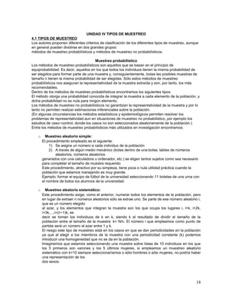 UNIDAD IV TIPOS DE MUESTREO
4.1 TIPOS DE MUESTREO
Los autores proponen diferentes criterios de clasificación de los diferentes tipos de muestreo, aunque
en general pueden dividirse en dos grandes grupos:
métodos de muestreo probabilísticos y métodos de muestreo no probabilísticos.

                                       Muestreo probabilístico
Los métodos de muestreo probabilísticos son aquellos que se basan en el principio de
equiprobabilidad. Es decir, aquellos en los que todos los individuos tienen la misma probabilidad de
ser elegidos para formar parte de una muestra y, consiguientemente, todas las posibles muestras de
tamaño n tienen la misma probabilidad de ser elegidas. Sólo estos métodos de muestreo
probabilísticos nos aseguran la representatividad de la muestra extraída y son, por tanto, los más
recomendables.
Dentro de los métodos de muestreo probabilísticos encontramos los siguientes tipos:
El método otorga una probabilidad conocida de integrar la muestra a cada elemento de la población, y
dicha probabilidad no es nula para ningún elemento.
Los métodos de muestreo no probabilísticos no garantizan la representatividad de la muestra y por lo
tanto no permiten realizar estimaciones inferenciales sobre la población.
(En algunas circunstancias los métodos estadísticos y epidemiológicos permiten resolver los
problemas de representatividad aun en situaciones de muestreo no probabilistico, por ejemplo los
estudios de caso−control, donde los casos no son seleccionados aleatoriamente de la población.)
Entre los métodos de muestreo probabilísticos más utilizados en investigación encontramos:

    o     Muestreo aleatorio simple:
        El procedimiento empleado es el siguiente:
            1) Se asigna un número a cada individuo de la población
            2) A través de algún medio mecánico (bolas dentro de una bolsa, tablas de números
                aleatorios, números aleatorios
        generados con una calculadora u ordenador, etc.) se eligen tantos sujetos como sea necesario
        para completar el tamaño de muestra requerido.
        Este procedimiento, atractivo por su simpleza, tiene poca o nula utilidad práctica cuando la
        población que estamos manejando es muy grande.
        Ejemplo: formar el equipo de fútbol de la universidad seleccionando 11 boletas de una urna con
        el nombre de todos los alumnos de la universidad.

    o     Muestreo aleatorio sistemático:
        Este procedimiento exige, como el anterior, numerar todos los elementos de la población, pero
        en lugar de extraer n números aleatorios sólo se extrae uno. Se parte de ese número aleatorio i,
        que es un número elegido
        al azar, y los elementos que integran la muestra son los que ocupa los lugares i, i+k, i+2k,
        i+3k,...,i+(n−1)k, es
        decir se toman los individuos de k en k, siendo k el resultado de dividir el tamaño de la
        población entre el tamaño de la muestra: k= N/n. El número i que empleamos como punto de
        partida será un número al azar entre 1 y k.
        El riesgo este tipo de muestreo está en los casos en que se dan periodicidades en la población
        ya que al elegir a los miembros de la muestra con una periodicidad constante (k) podemos
        introducir una homogeneidad que no se da en la población.
        Imaginemos que estamos seleccionando una muestra sobre listas de 10 individuos en los que
        los 5 primeros son varones y los 5 últimos mujeres, si empleamos un muestreo aleatorio
        sistemático con k=10 siempre seleccionaríamos o sólo hombres o sólo mujeres, no podría haber
        una representación de los
        dos sexos.




                                                                                                     18
 