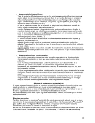 o     Muestreo aleatorio estratificado:
       Trata de obviar las dificultades que presentan los anteriores ya que simplifican los procesos y
       suelen reducir el error muestral para un tamaño dado de la muestra. Consiste en considerar
       categorías típicas diferentes entre sí (estratos) que poseen gran homogeneidad respecto a
       alguna característica (se puede estratificar, por ejemplo, según la profesión, el municipio de
       residencia, el sexo, el estado civil, etc.).
       Lo que se pretende con este tipo de muestreo es asegurarse de que todos los estratos de
       interés estarán representados adecuadamente en la
       muestra. Cada estrato funciona independientemente, pudiendo aplicarse dentro de ellos el
       muestreo aleatorio simple o el estratificado para elegir los elementos concretos que formarán
       parte de la muestra. En ocasiones las dificultades que plantean son demasiado grandes, pues
       exige un conocimiento detallado de la población.
       (Tamaño geográfico, sexos, edades,...).
       La distribución de la muestra en función de los diferentes estratos se denomina afijación, y
       puede ser de diferentes tipos:
       Afijación Simple: A cada estrato le corresponde igual número de elementos muéstrales.
       Afijación Proporcional: La distribución se hace de acuerdo con el peso (tamaño) de la población
       en cada estrato.
       Afijación Optima: Se tiene en cuenta la previsible dispersión de los resultados, de modo que se
       considera la proporción y la desviación típica. Tiene poca aplicación ya que no se suele conocer
       la desviación.

   o     Muestreo aleatorio por conglomerados:
       Los métodos presentados hasta ahora están pensados para seleccionar directamente los
       elementos de la población, es decir, que las unidades muéstrales son los elementos de la
       población.
       En el muestreo por conglomerados la unidad muestral es un grupo de elementos de la
       población que forman una unidad, a la que llamamos conglomerado. Las unidades
       hospitalarias, los departamentos universitarios, una caja de determinado producto, etc., son
       conglomerados naturales.
       En otras ocasiones se pueden utilizar conglomerados no naturales como, por ejemplo, las urnas
       electorales. Cuando los conglomerados son áreas geográficas suele hablarse de "muestreo por
       áreas".
       El muestreo por conglomerados consiste en seleccionar aleatoriamente un cierto numero de
       conglomerados (el necesario para alcanzar el tamaño muestral establecido) y en investigar
       después todos los elementos pertenecientes a los conglomerados elegidos.

                              Métodos de muestreo no probabilísticos
A veces, para estudios exploratorios, el muestreo probabilístico resulta excesivamente costoso y se
acude a métodos no probabilísticos, aun siendo conscientes de que no sirven para realizar
generalizaciones, pues no se tiene certeza de que la muestra extraída sea representativa, ya que no
todos los sujetos de la población tienen la misma probabilidad de se elegidos.
En general se seleccionan a los sujetos siguiendo determinados criterios procurando que la muestra
sea representativa.

Muestreo por cuotas:
También denominado en ocasiones "accidental". Se asienta generalmente sobre la base de un buen
conocimiento de los estratos de la población y/o de los individuos más "representativos" "adecuados"
para los fines de la investigación. Mantiene, por tanto, semejanzas con el muestreo aleatorio
estratificado, pero no tiene el carácter de aleatoriedad de aquél.
En este tipo de muestreo se fijan unas "cuotas" que consisten en un número de individuos que reúnen
unas determinadas condiciones, por ejemplo: 20 individuos de 25 a 40 años, de sexo femenino y




                                                                                                    19
 