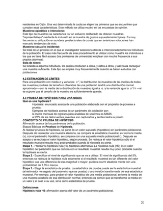 residentes en Gijón. Una vez determinada la cuota se eligen los primeros que se encuentren que
cumplan esas características. Este método se utiliza mucho en las encuestas de opinión.
Muestreo opinático o intencional:
Este tipo de muestreo se caracteriza por un esfuerzo deliberado de obtener muestras
"representativas" mediante la inclusión en la muestra de grupos supuestamente típicos. Es muy
frecuente su utilización en sondeos preelectorales de zonas que en anteriores votaciones han
marcado tendencias de voto.
Muestreo casual o incidental:
Se trata de un proceso en el que el investigador selecciona directa e intencionadamente los individuos
de la población. El caso más frecuente de este procedimiento el utilizar como muestra los individuos a
los que se tiene fácil acceso (los profesores de universidad emplean con mucha frecuencia a sus
propios alumnos).
Bola de nieve:
Se localiza a algunos individuos, los cuales conducen a otros, y estos a otros, y así hasta conseguir
una muestra suficiente. Este tipo se emplea muy frecuentemente cuando se hacen estudios con
poblaciones

4.2 ESTIMACIÓN DE LÍMITES
Para una población con media σ y variancia σ 2, la distribución de muestreo de las medias de todas
las muestras posibles de tamaño n obtenidas de una población tendrá una distribución normal
aproximada —con la media de la distribución de muestreo igual a σ y la variancia igual a σ 2/ n —si
se supone que el tamaño de la muestra es suficientemente grande.

4.3 PRUEBA DE HIPÓTESIS PARA UNA MEDIA
Qué es una hipótesis?
         Hipótesis: enunciado acerca de una población elaborada con el propósito de ponerse a
         prueba.
         Ejemplos de hipótesis acerca de un parámetro de población son:
         la media mensual de ingresos para analistas de sistemas es $3625,
         el 20% de los delincuentes juveniles son capturados y sentenciados a prisión.
CONCEPTO DE PRUEBA DE HIPÓTESIS
Afirmación acerca de los parámetros de la población.
Etapas Básicas en Pruebas de Hipótesis.
Al realizar pruebas de hipótesis, se parte de un valor supuesto (hipotético) en parámetro poblacional.
Después de recolectar una muestra aleatoria, se compara la estadística muestral, así como la media
(x), con el parámetro hipotético, se compara con una supuesta media poblacional (). Después se
acepta o se rechaza el valor hipotético, según proceda. Se rechaza el valor hipotético sólo si el
resultado muestral resulta muy poco probable cuando la hipótesis es cierta.
Etapa 1.- Planear la hipótesis nula y la hipótesis alternativa. La hipótesis nula (H0) es el valor
hipotético del parámetro que se compra con el resultado muestral resulta muy poco probable cuando
la hipótesis es cierta.
Etapa 2.- Especificar el nivel de significancia que se va a utilizar. El nivel de significancia del 5%,
entonces se rechaza la hipótesis nula solamente si el resultado muestral es tan diferente del valor
hipotético que una diferencia de esa magnitud o mayor, pudiera ocurrir aleatoria mente con una
probabilidad de 1.05 o menos.
Etapa 3.- Elegir la estadística de prueba. La estadística de prueba puede ser la estadística muestral
(el estimador no segado del parámetro que se prueba) o una versión transformada de esa estadística
muestral. Por ejemplo, para probar el valor hipotético de una media poblacional, se toma la media de
una muestra aleatoria de esa distribución normal, entonces es común que se transforme la media en
un valor z el cual, a su vez, sirve como estadística de prueba.

Definiciones
Hipótesis nula H0: afirmación acerca del valor de un parámetro poblacional.



                                                                                                     20
 