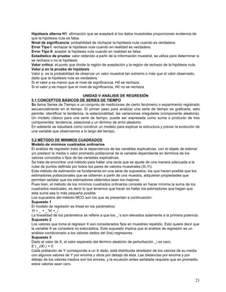 Hipótesis alterna H1: afirmación que se aceptará si los datos muestrales proporcionan evidencia de
que la hipótesis nula es falsa.
Nivel de significancia: probabilidad de rechazar la hipótesis nula cuando es verdadera.
Error Tipo I: rechazar la hipótesis nula cuando en realidad es verdadera.
Error Tipo II: aceptar la hipótesis nula cuando en realidad es falsa.
Estadístico de prueba: valor obtenido a partir de la información muestral, se utiliza para determinar si
se rechaza o no la hipótesis.
Valor crítico: el punto que divide la región de aceptación y la región de rechazo de la hipótesis nula.
Valor p en la prueba de hipótesis
Valor p: es la probabilidad de observar un valor muestral tan extremo o más que el valor observado,
dado que la hipótesis nula es verdadera.
Si el valor p es menor que el nivel de significancia, H0 se rechaza.
Si el valor p es mayor que el nivel de significancia, H0 no se rechaza

                                 UNIDAD V ANÁLISIS DE REGRESIÓN
5.1 CONCEPTOS BÁSICOS DE SERIES DE TIEMPO
Se llama Series de Tiempo a un conjunto de mediciones de cierto fenómeno o experimento registrado
secuencialmente en el tiempo. El primer paso para analizar una serie de tiempo es graficarla, esto
permite: identificar la tendencia, la estacionalidad, las variaciones irregulares (componente aleatoria).
Un modelo clásico para una serie de tiempo, puede ser expresada como suma o producto de tres
componentes: tendencia, estacional y un término de error aleatorio.
En adelante se estudiará como construir un modelo para explicar la estructura y prever la evolución de
una variable que observamos a lo largo del tiempo.

5.2 METODO DE MINIMOS CUADRADOS
Modelo de minimos cuadrados ordinarios
El análisis de regresión trata de la dependencia de las variables explicativas, con el objeto de estimar
y/o predecir la media o valor promedio poblacional de la variable dependiente en términos de los
valores conocidos o fijos de las variables explicativas.
Se trata de encontrar una método para hallar una recta que se ajuste de una manera adecuada a la
nube de puntos definida por todos los pares de valores muestrales (Xi,Yi).
Este método de estimación se fundamenta en una serie de supuestos, los que hacen posible que los
estimadores poblacionales que se obtienen a partir de una muestra, adquieran propiedades que
permitan señalar que los estimadores obtenidos sean los mejores.
Pues bien, el método de los mínimos cuadrados ordinarios consiste en hacer mínima la suma de los
cuadrados residuales, es decir lo que tenemos que hacer es hallar los estimadores que hagan que
esta suma sea lo más pequeña posible.
Los supuestos del método MCO son los que se presentan a continuación:
Supuesto 1
El modelo de regresión es lineal en los parámetros:
Yi = _ + _*Xi +_i
La linealidad de los parámetros se refiere a que los _´s son elevados solamente a la primera potencia.
Supuesto 2
Los valores que toma el regresor X son considerados fijos en muestreo repetido. Esto quiere decir que
la variable X se considera no estocástica. Este supuesto implica que el análisis de regresión es un
análisis condicionado a los valores dados del (los) regresores.
Supuesto 3
Dado el valor de X, el valor esperado del término aleatorio de perturbación _i es cero.
E ( _i/Xi ) = 0
Cada población de Y corresponde a un X dado, está distribuida alrededor de los valores de su media
con algunos valores de Y por encima y otros por debajo de ésta. Las distancias por encima y por
debajo de los valores medios son los errores, y la ecuación antes señalada requiere que en promedio
estos valores sean cero.



                                                                                                      21
 