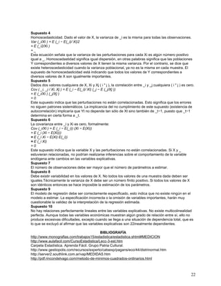 Supuesto 4
Homoscedasticidad. Dado el valor de X, la varianza de _i es la misma para todas las observaciones.
Var (_i/Xi ) = E (_i − E(_i)/ Xi)2
= E (_i2/Xi )
=_
Esta ecuación señala que la varianza de las perturbaciones para cada Xi es algún número positivo
igual a _. Homoscedastidad significa igual dispersión, en otras palabras significa que las poblaciones
Y correspondientes a diversos valores de X tienen la misma varianza. Por el contrario, se dice que
existe heteroscedasticidad cuando la varianza poblacional, ya no es la misma en cada muestra. El
supuesto de homoscedasticidad está indicando que todos los valores de Y correspondientes a
diversos valores de X son igualmente importantes.
Supuesto 5
Dados dos valores cualquiera de X, Xi y Xj ( i " j ), la correlación entre _i y _j cualquiera ( i " j ) es cero.
Cov ( _i, _j / Xi, Xj ) = E (_i − E(_i)/ Xi) (_j − E (_j/Xj ))
= E (_i/Xi ) (_j/Xj )
=0
Este supuesto indica que las perturbaciones no están correlacionadas. Esto significa que los errores
no siguen patrones sistemáticos. La implicancia del no cumplimiento de este supuesto (existencia de
autocorrelación) implicaría que Yt no depende tan sólo de Xt sino también de _t−1, puesto que _t−1
determina en cierta forma a _t.
Supuesto 6
La covarianza entre _i y Xi es cero, formalmente:
Cov (_i/Xi ) = E (_i − E(_i)) (Xi − E(Xi))
= E (_i (Xi − E(Xi)))
= E (_i Xi − E(Xi) E(_i))
= E (_i Xi)
=0
Este supuesto indica que la variable X y las perturbaciones no están correlacionadas. Si X y _
estuvieran relacionadas, no podrían realizarse inferencias sobre el comportamiento de la variable
endógena ante cambios en las variables explicativas.
Supuesto 7
El número de observaciones debe ser mayor que el número de parámetros a estimar.
Supuesto 8
Debe existir variabilidad en los valores de X. No todos los valores de una muestra dada deben ser
iguales.Técnicamente la varianza de X debe ser un número finito positivo. Si todos los valores de X
son idénticos entonces se hace imposible la estimación de los parámetros.
Supuesto 9
El modelo de regresión debe ser correctamente especificado, esto indica que no existe ningún en el
modelo a estimar. La especificación incorrecta o la omisión de variables importantes, harán muy
cuestionable la validez de la interpretación de la regresión estimada.
Supuesto 10
No hay relaciones perfectamente lineales entre las variables explicativas. No existe multicolinealidad
perfecta. Aunque todas las variables económicas muestran algún grado de relación entre sí, ello no
produce excesivas dificultades, excepto cuando se llega a una situación de dependencia total, que es
lo que se excluyó al afirmar que las variables explicativas son 22inealmente dependientes.

                                           BIBLIOGRAFÍA
http://www.monografias.com/trabajos15/estadistica/estadistica.shtml#MEDICION
http://www.aulafacil.com/CursoEstadistica/Lecc-3-est.htm
Carpeta Estadística. Aprenda Fácil. Grupo Patria Cultural.
http://www.gestiopolis.com/recursos/experto/catsexp/pagans/eco/44/distrinormal.htm
http://server2.southlink.com.ar/vap/MEDIDAS.htm
http://pdf.rincondelvago.com/metodo-de-minimos-cuadrados-ordinarios.html



                                                                                                             22
 