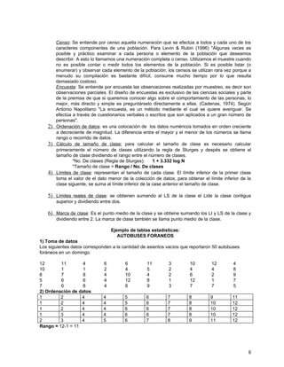 Censo: Se entiende por censo aquella numeración que se efectúa a todos y cada uno de los
      caracteres componentes de una población. Para Levin & Rubin (1996) "Algunas veces es
      posible y práctico examinar a cada persona o elemento de la población que deseamos
      describir. A esto lo llamamos una numeración completa o censo. Utilizamos el muestre cuando
      no es posible contar o medir todos los elementos de la población. Si es posible listar (o
      enumerar) y observar cada elemento de la población, los censos se utilizan rara vez porque a
      menudo su compilación es bastante difícil, consume mucho tiempo por lo que resulta
      demasiado costoso.
      Encuesta: Se entiende por encuesta las observaciones realizadas por muestreo, es decir son
      observaciones parciales. El diseño de encuestas es exclusivo de las ciencias sociales y parte
      de la premisa de que si queremos conocer algo sobre el comportamiento de las personas, lo
      mejor, más directo y simple es preguntárselo directamente a ellas. (Cadenas, 1974). Según
      Antonio Napolitano "La encuesta, es un método mediante el cual se quiere averiguar. Se
      efectúa a través de cuestionarios verbales o escritos que son aplicados a un gran número de
      personas".
   2) Ordenación de datos: es una colocación de los datos numéricos tomados en orden creciente
      a decreciente de magnitud. La diferencia entre el mayor y el menor de los números se llama
      rango o recorrido de datos.
   3) Cálculo de tamaño de clase: para calcular el tamaño de clase es necesario calcular
      primeramente el número de clases utilizando la regla de Sturges y despés se obtiene el
      tamaño de clase dividiendo el rango entre el número de clases.
              *No. De clases (Regla de Sturges):       1 + 3.332 log N
              *Tamaño de clase = Rango / No. De clases
   4) Límites de clase: representan el tamaño de cada clase. El límite inferior de la primer clase
      toma el valor de el dato menor de la colección de datos, para obtener el límite inferior de la
      clase siguente, se suma al límite inferior de la case anterior el tamaño de clase.

   5) Límites reales de clase: se obtienen sumando al LS de la clase el Lide la clase contigua
       superior y dividiendo entre dos.

   6) Marca de clase: Es el punto medio de la clase y se obtiene sumando los LI y LS de la clase y
       dividiendo entre 2. La marca de clase también se llama punto medio de la clase.

                                  Ejemplo de tablas estadísticas:
                                     AUTOBUSES FORANEOS
1) Toma de datos
Los siguientes datos corresponden a la cantidad de asientos vacíos que reportaron 50 autobuses
foráneos en un domingo.

12       11        4          6           6       11        3         10         12        4
10       1         1          2           4       5         2         4          4         8
8        7         8          4           10      4         2         6          2         9
5        6         6          4           12      8         1         12         1         7
7        6         8          4           6       9         3         7          7         5
2) Ordenación de datos
1        2        4           4           5       6         7         8         9          11
1        2        4           4           5       6         7         8         10         12
1        2        4           4           6       6         7         8         10         12
1        3        4           4           6       6         7         8         10         12
2        3        4           5           6       7         8         9         11         12
Rango = 12-1 = 11




                                                                                                  8
 