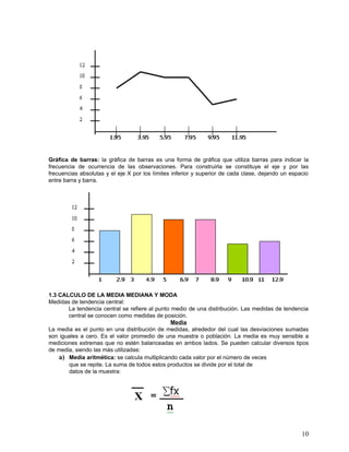 Gráfica de barras: la gráfica de barras es una forma de gráfica que utiliza barras para indicar la
frecuencia de ocurrencia de las observaciones. Para construirla se constituye el eje y por las
frecuencias absolutas y el eje X por los límites inferior y superior de cada clase, dejando un espacio
entre barra y barra.




1.3 CALCULO DE LA MEDIA MEDIANA Y MODA
Medidas de tendencia central:
       La tendencia central se refiere al punto medio de una distribución. Las medidas de tendencia
       central se conocen como medidas de posición.
                                                Media
La media es el punto en una distribución de medidas, alrededor del cual las desviaciones sumadas
son iguales a cero. Es el valor promedio de una muestra o población. La media es muy sensible a
mediciones extremas que no estén balanceadas en ambos lados. Se pueden calcular diversos tipos
de media, siendo las más utilizadas:
    a) Media aritmética: se calcula multiplicando cada valor por el número de veces
       que se repite. La suma de todos estos productos se divide por el total de
       datos de la muestra:




                                                                                                   10
 