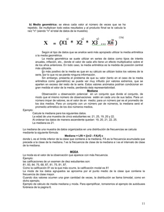 b) Media geométrica: se eleva cada valor al número de veces que se ha
    repetido. Se multiplican todo estos resultados y al producto fiinal se le calcula la
    raíz "n" (siendo "n" el total de datos de la muestra).




                Según el tipo de datos que se analice será más apropiado utilizar la media aritmética
          o la media geométrica.
                La media geométrica se suele utilizar en series de datos como tipos de interés
          anuales, inflación, etc., donde el valor de cada año tiene un efecto multiplicativo sobre el
          de los años anteriores. En todo caso, la media aritmética es la medida de posición central
          más utilizada.
                Lo más positivo de la media es que en su cálculo se utilizan todos los valores de la
          serie, por lo que no se pierde ninguna información.
                Sin embargo, presenta el problema de que su valor (tanto en el caso de la media
          aritmética como geométrica) se puede ver muy influido por valores extremos, que se
          aparten en exceso del resto de la serie. Estos valores anómalos podrían condicionar en
          gran medida el valor de la media, perdiendo ésta representatividad.
                                                       Mediana
                Observación u observación potencial en un conjunto que divide el conjunto, de
          modo que el mismo número de observaciones estén en cada uno de sus lados. Para un
          número impar de valores, es el valor de en medio; para un número par es el promedio de
          los dos medios. Para un conjunto con un número par de números, la mediana será el
          promedio aritmético de los dos números medios.
Ejemplo:
       Calcule la mediana para los siguientes datos.
       La edad de una muestra de cinco estudiantes es: 21, 25, 19, 20 y 22.
       Al ordenar los datos de manera ascendente quedan: 19, 20, 21, 22, 25.
       La mediana es 21.

La mediana de una muestra de datos organizados en una distribución de frecuencias se calcula
mediante la siguiente fórmula:
                                      Mediana = LRI + [(n/2 - FA)/f] c
donde L es el límite inferior de la clase que contiene a la mediana, FA es la frecuencia acumulada que
precede a la clase de la mediana, f es la frecuencia de clase de la mediana e i es el intervalo de clase
de la mediana.

                                        MODA
La moda es el valor de la observación que aparece con más frecuencia.
Ejemplo:
las calificaciones de un examen de diez estudiantes son:
81, 93, 84, 75, 68, 87, 81, 75, 81, 87.
Como la calificación 81 es la que más ocurre, la calificación modal es 81
La moda de los datos agrupados se aproxima por el punto medio de la clase que contiene la
frecuencia de clase mayor.
Cuando dos valores ocurren una gran cantidad de veces, la distribución se llama bimodal, como en
dicho ejemplo.
Ejemplo de cálculo de media mediana y moda. Para ejemplificar, tomaremos el ejemplo de autobuses
foráneos de la pagina 6.




                                                                                                     11
 