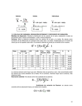 1.3 CÁLCULO DE VARIANZA, DESVIACIÓN ESTÁNDAR Y COEFICIENTE DE VARIACIÓN.
Medidas de dispersión: Estudia la distribución de los valores de la serie, analizando si estos se
encuentran más o menos concentrados, o más o menos dispersos
Varianza: Mide la distancia existente entre los valores de la serie y la media. Se calcula como
sumatorio de las diferencias al cuadrado entre cada valor y la media, multiplicadas por el número de
veces que se ha repetido cada valor. El sumatorio obtenido se divide por el tamaño de la muestra.




  Clase        Intervalo     LRI       LRS      Frec.   Frec.       Frec.          X        fx
             LI       LS                        Absolut Relat       Porcentua
                                                a                   l
  1          1        2.9      0.95      2.95      8       .16         16 %       1.95      15.60
  2          3        4.9      2.95      4.95      11        .22       22 %       3.95      43.45
  3          5        6.9      4.95      6.95      10        .20       20 %       5.95      59.50
  4          7        8.9      6.95      8.95      10        .20       20 %       7.95      79.50
  5          9       10.9      8.95     10.95      5         .10       10 %       9.95      49.75
  6          11      12.9      10.95    12.95      6         .12       12 %      11.95      71.70
  total                                            50         1       100 %                319.50

La varianza siempre será mayor que cero. Mientras más se aproxima a cero, más concentrados están
los valores de la serie alrededor de la media. Por el contrario, mientras mayor sea la varianza, más
dispersos están.
Desviación estándar: Se calcula como raíz cuadrada de la varianza.




                                           Coeficiente de variación de Pearson: se calcula como
cociente entre la desviación típica y la media de la muestra




                                                                                                 12
 