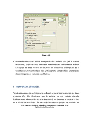 Prof. Juan de J. Sandoval, Matemático, Especialista en Estadística, M Sc,
Epidemiologia/Bioestadística
Figura 10
4. finalmente seleccionar: rótulos en la primera fila o nueva hoja (por el titulo de
la variable), rango de salida y resumen de estadísticas, se finaliza con aceptar.
Enseguida se debe mostrar el resumen de estadísticos descriptivos de la
variable edad. Similarmente se hará un histograma y el cálculo de un grafico de
dispersión para dos variables cuantitativas.
3 HISTOGRAMA CON EXCEL
Para la elaboración de un histograma en Excel, se tomará como ejemplo los datos
siguientes (fig. 11). Obsérvese que la variable es una variable discreta.
Adicionalmente a la variable, se deberán construir las clases de acuerdo a lo visto
en el curso de estadística. Sin embargo en nuestro ejemplo, se tomarán los
 