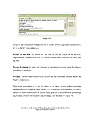 Prof. Juan de J. Sandoval, Matemático, Especialista en Estadística, M Sc,
Epidemiologia/Bioestadística
Figura 12
Después de seleccionar “histograma” en el cuadro anterior, aparecerá el siguiente,
en el se tienen varias opciones:
Rango de entrada: es donde se dirá que se lea los datos de la variable,
regularmente se selecciona toda la columna donde están incluidos los datos (ver
fig. 11).
Rango de clases: en este se introduce la selección de donde están las clases,
también con nombres.
Rótulos. Se debe seleccionar rótulos (títulos de las variables), en caso de que se
hayan seleccionado.
Finalmente seleccionar la opción de salida de los datos, ya sea en la misma hoja
seleccionando un rango de salid, en una hoja nueva o en un libro nuevo. Al mismo
tiempo se debe seleccionar la opción crear grafico y opcionalmente porcentaje
acumulado (crearía el histograma acumulado). Mas detalles ver figura 13.
 