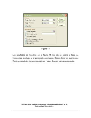 Prof. Juan de J. Sandoval, Matemático, Especialista en Estadística, M Sc,
Epidemiologia/Bioestadística
Figura 13
Los resultados se muestran en la figura 14. En ella se creará la tabla de
frecuencias absolutas y el porcentaje acumulado. Deberá tener en cuenta que
Excel no calcula las frecuencias relativas y estas deberán calcularse después.
 