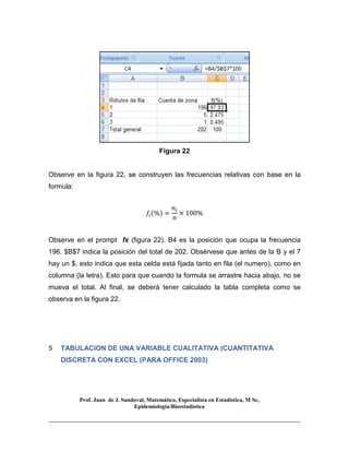 Prof. Juan de J. Sandoval, Matemático, Especialista en Estadística, M Sc,
Epidemiologia/Bioestadística
Figura 22
Observe en la figura 22, se construyen las frecuencias relativas con base en la
formula:
݂௜ሺ%ሻ =
݊௜
݊
× 100%
Observe en el prompt fx (figura 22). B4 es la posición que ocupa la frecuencia
196, $B$7 indica la posición del total de 202. Obsérvese que antes de la B y el 7
hay un $, esto indica que esta celda está fijada tanto en fila (el numero), como en
columna (la letra). Esto para que cuando la formula se arrastre hacia abajo, no se
mueva el total. Al final, se deberá tener calculado la tabla completa como se
observa en la figura 22.
5 TABULACION DE UNA VARIABLE CUALITATIVA (CUANTITATIVA
DISCRETA CON EXCEL (PARA OFFICE 2003)
 