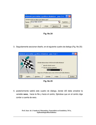 Prof. Juan de J. Sandoval, Matemático, Especialista en Estadística, M Sc,
Epidemiologia/Bioestadística
Fig. No 24
3. Seguidamente seccionar diseño, en el siguiente cuadro de dialogo (Fig. No 25)
Fig. No 25
4. posteriormente saldrá este cuadro de dialogo, donde UD debe arrastrar la
variable sexo, hacia la fila y hacia el centro, fijándose que en el centro diga
contar o cuenta de sexo.
 