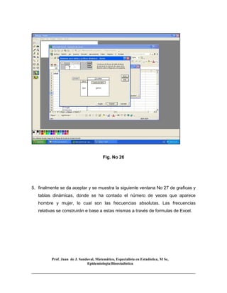 Prof. Juan de J. Sandoval, Matemático, Especialista en Estadística, M Sc,
Epidemiologia/Bioestadística
Fig. No 26
5. finalmente se da aceptar y se muestra la siguiente ventana No 27 de graficas y
tablas dinámicas, donde se ha contado el número de veces que aparece
hombre y mujer, lo cual son las frecuencias absolutas. Las frecuencias
relativas se construirán e base a estas mismas a través de formulas de Excel.
 